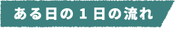 仕事の流れ~1day~